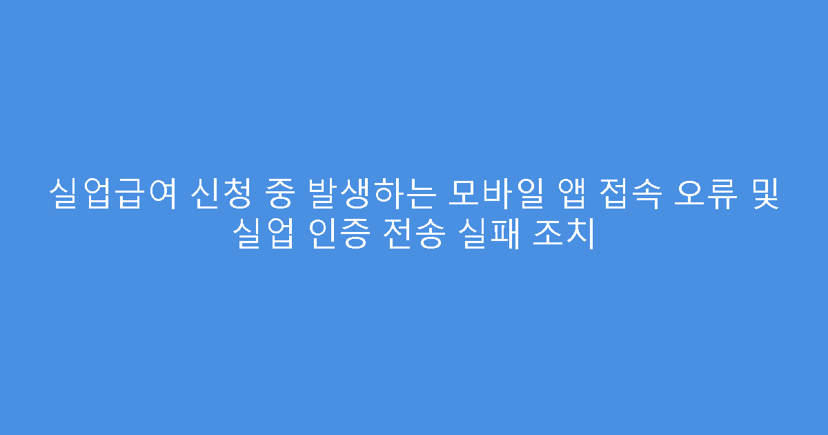 실업급여 신청 중 발생하는 모바일 앱 접속 오류 및 실업 인증 전송 실패 조치
