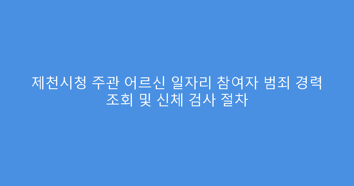 제천시청 주관 어르신 일자리 참여자 범죄 경력 조회 및 신체 검사 절차