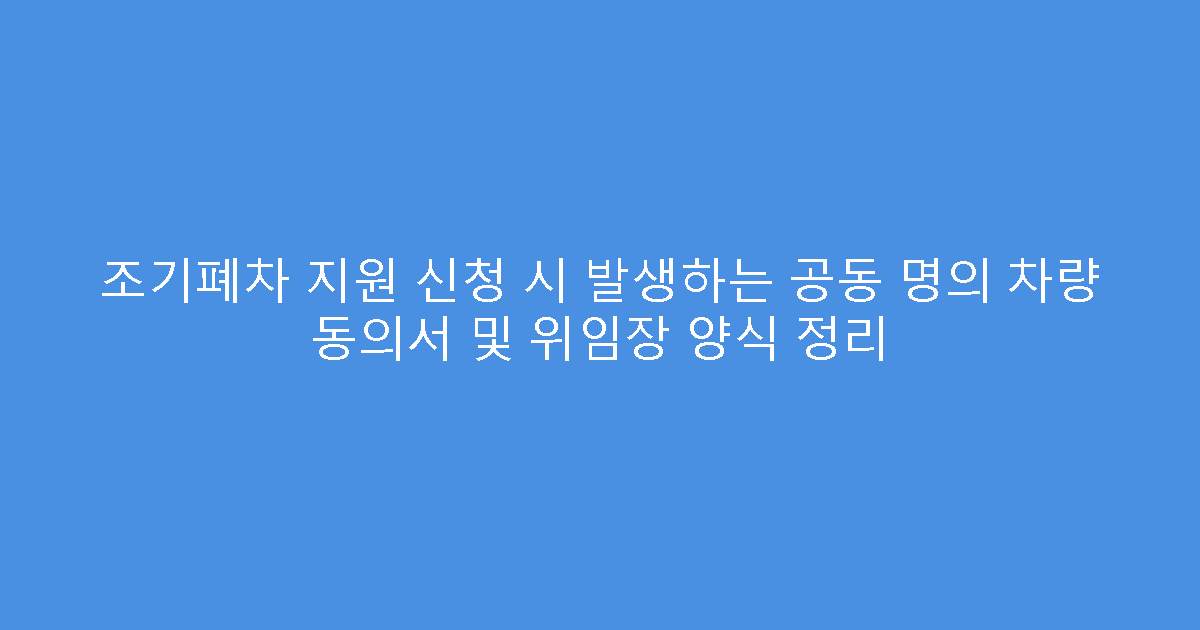 조기폐차 지원 신청 시 발생하는 공동 명의 차량 동의서 및 위임장 양식 정리