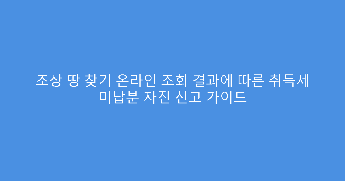 조상 땅 찾기 온라인 조회 결과에 따른 취득세 미납분 자진 신고 가이드
