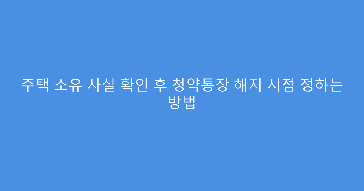 주택 소유 사실 확인 후 청약통장 해지 시점 정하는 방법