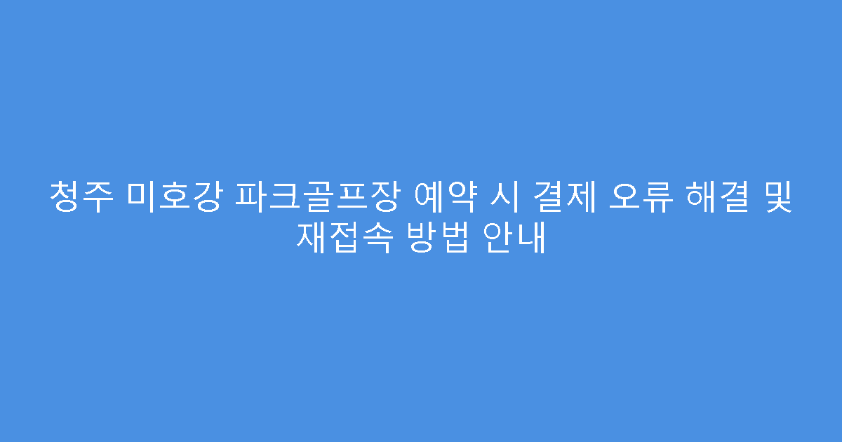 청주 미호강 파크골프장 예약 시 결제 오류 해결 및 재접속 방법 안내
