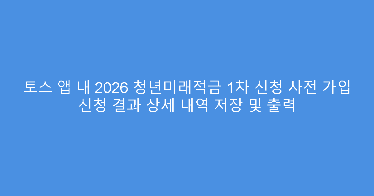 토스 앱 내 2026 청년미래적금 1차 신청 사전 가입 신청 결과 상세 내역 저장 및 출력