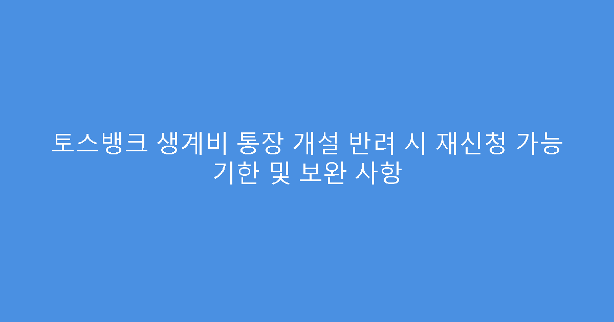 토스뱅크 생계비 통장 개설 반려 시 재신청 가능 기한 및 보완 사항