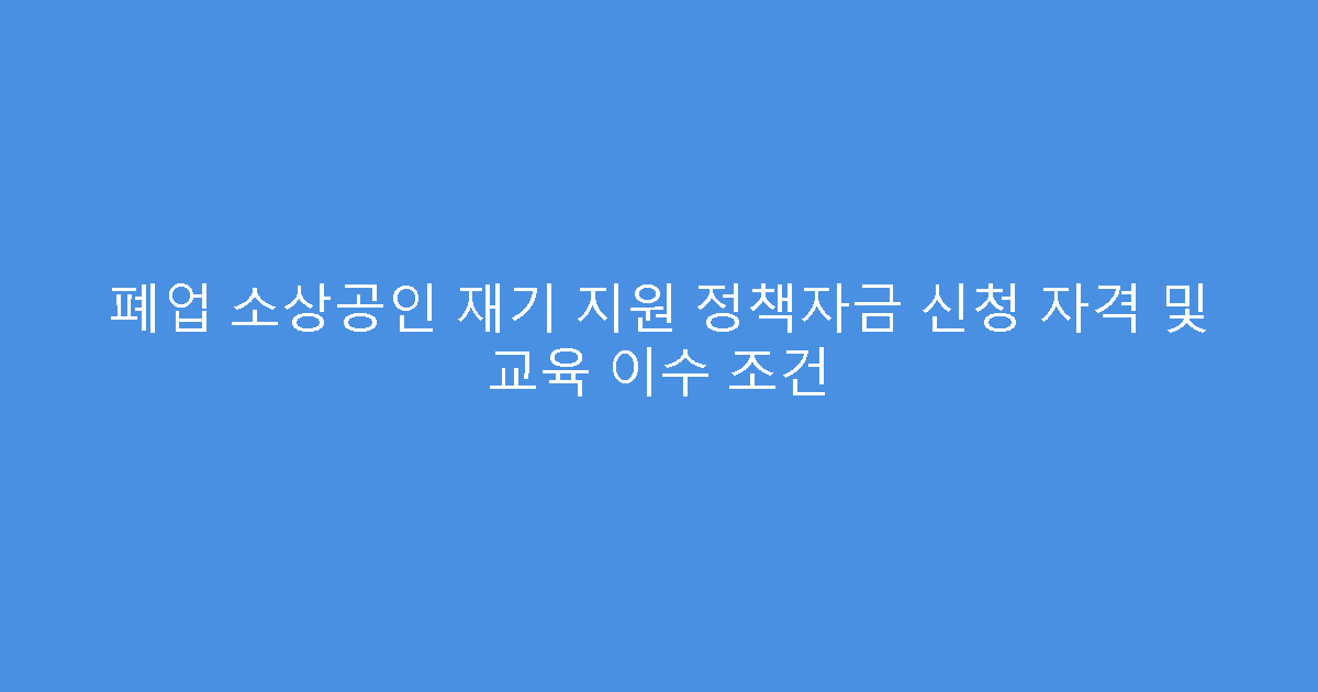 폐업 소상공인 재기 지원 정책자금 신청 자격 및 교육 이수 조건