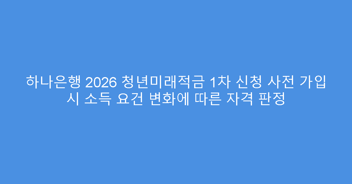 하나은행 2026 청년미래적금 1차 신청 사전 가입 시 소득 요건 변화에 따른 자격 판정