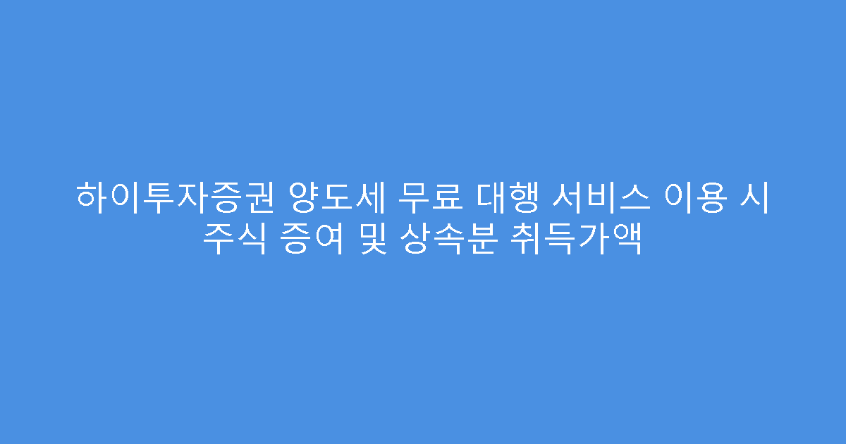 하이투자증권 양도세 무료 대행 서비스 이용 시 주식 증여 및 상속분 취득가액