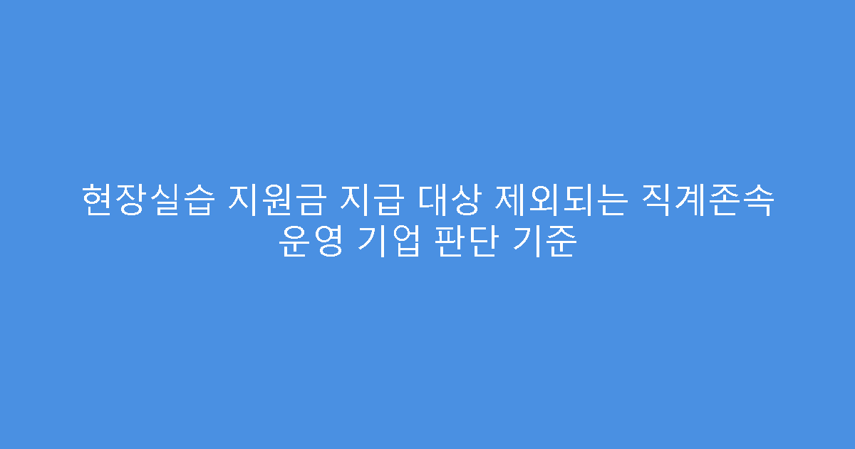 현장실습 지원금 지급 대상 제외되는 직계존속 운영 기업 판단 기준