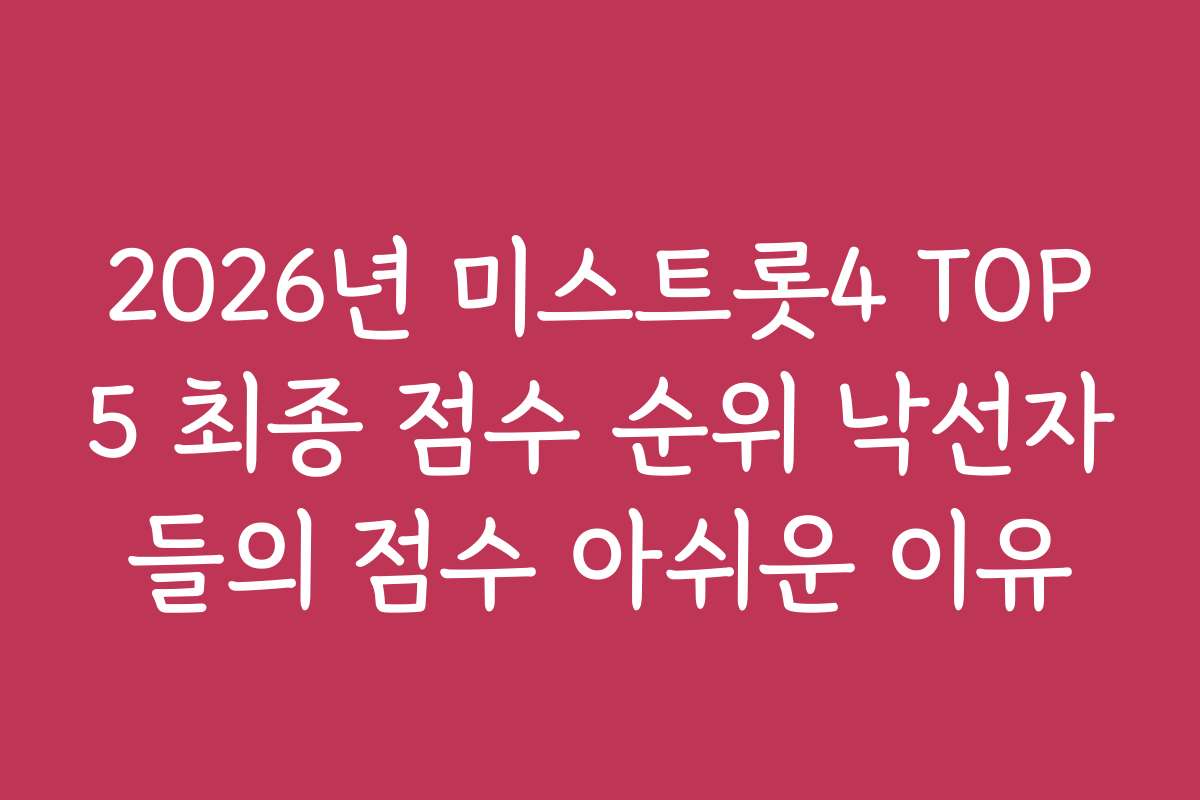 2026년 미스트롯4 TOP5 최종 점수 순위 낙선자들의 점수 아쉬운 이유