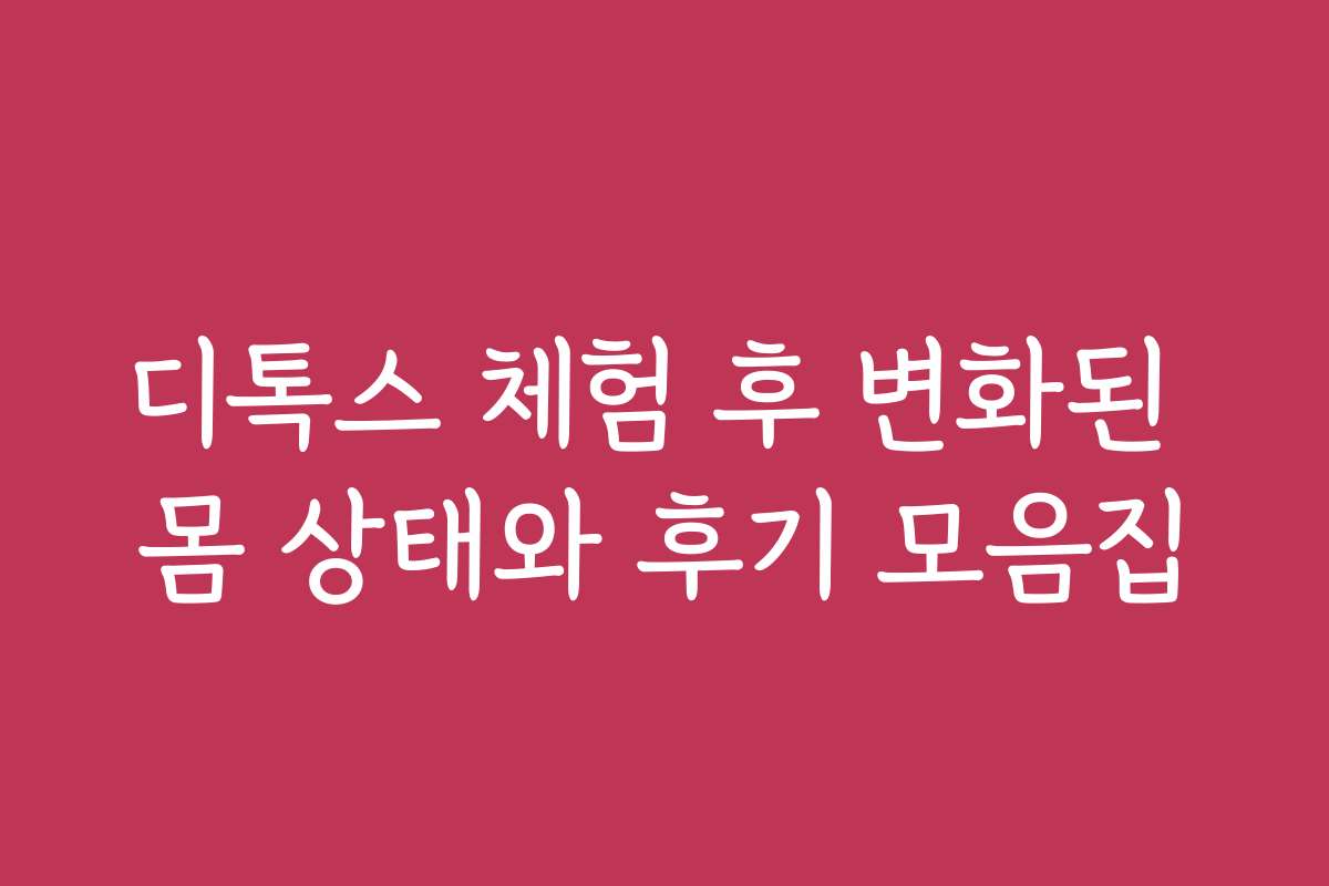 디톡스 체험 후 변화된 몸 상태와 후기 모음집