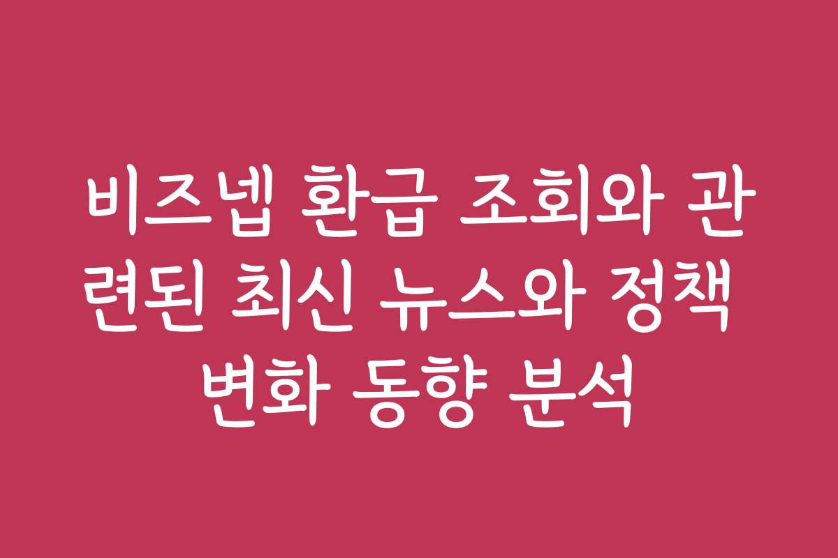 비즈넵 환급 조회와 관련된 최신 뉴스와 정책 변화 동향 분석