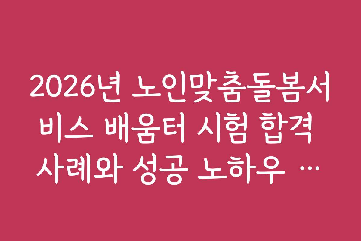 2026년 노인맞춤돌봄서비스 배움터 시험 합격 사례와 성공 노하우 공개