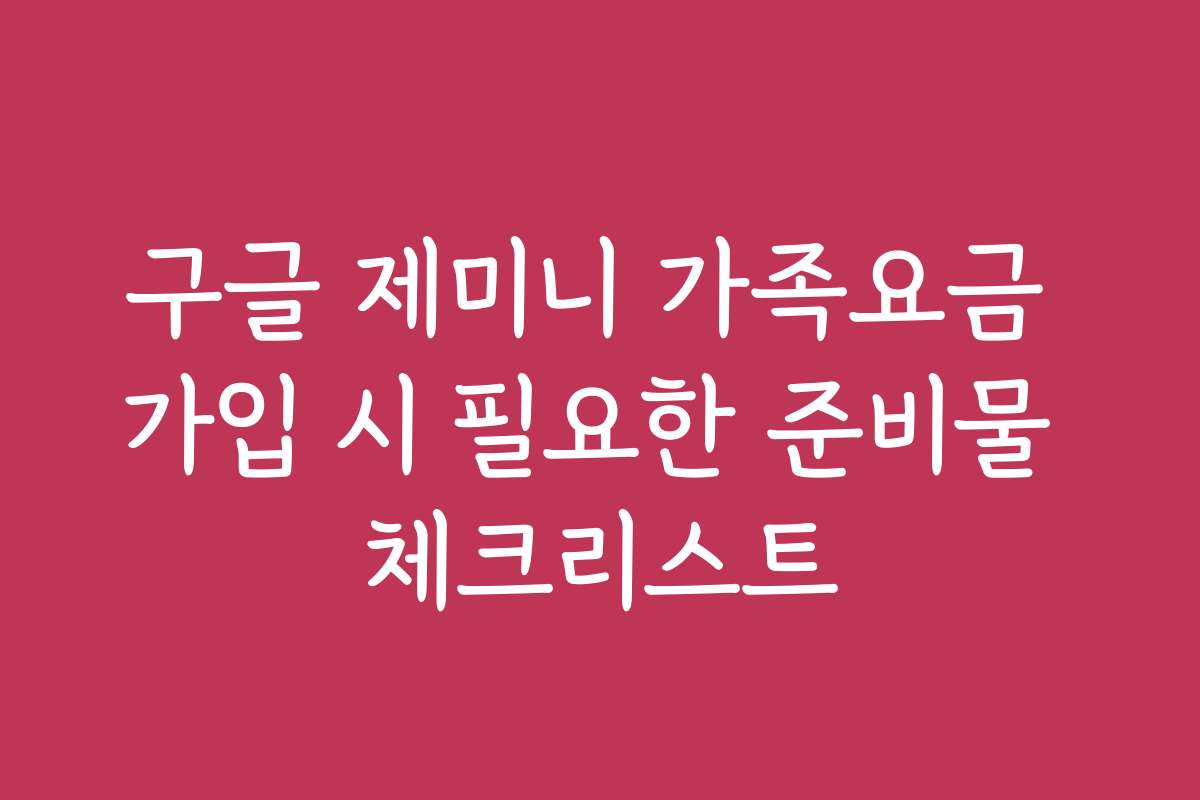 구글 제미니 가족요금 가입 시 필요한 준비물 체크리스트