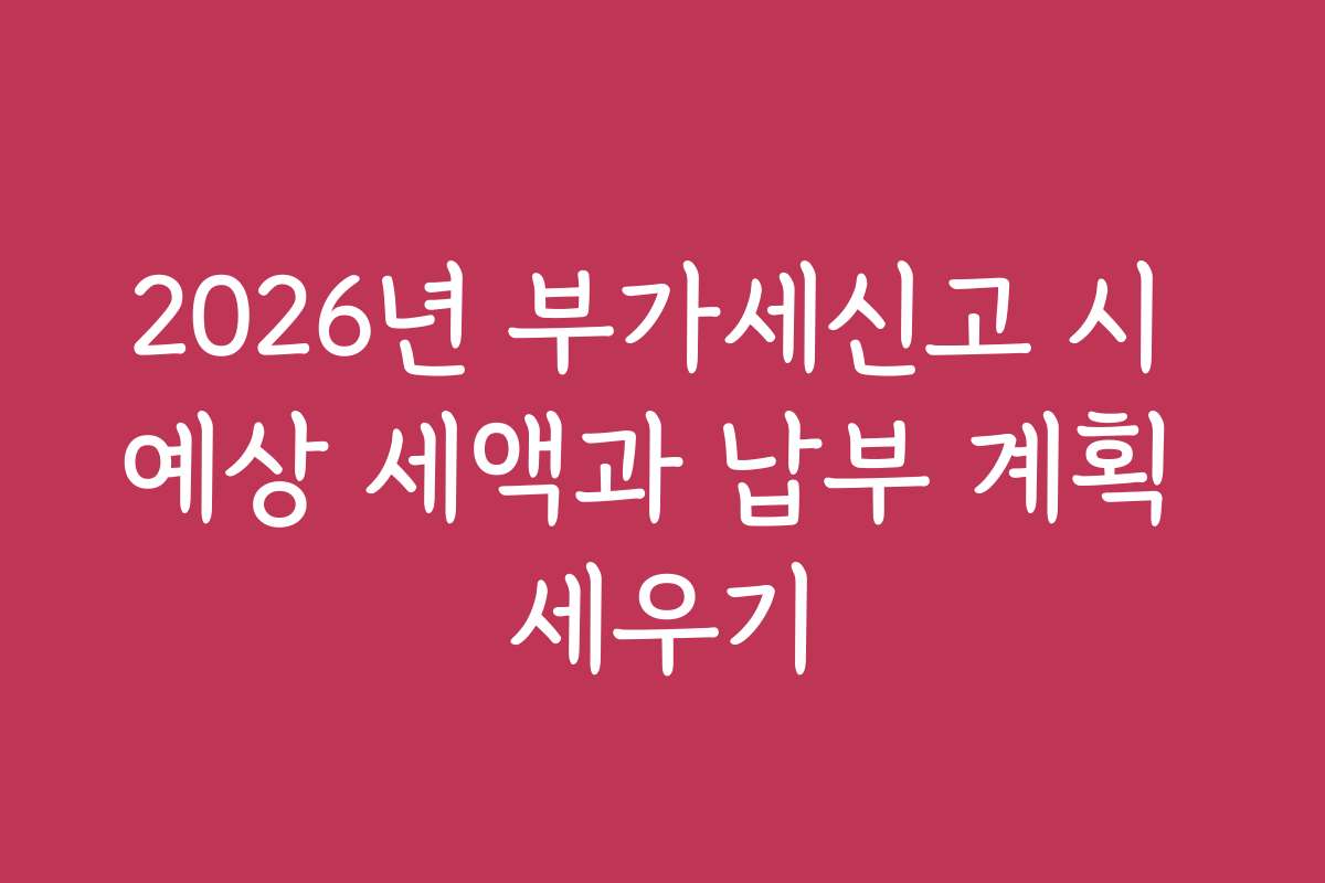 2026년 부가세신고 시 예상 세액과 납부 계획 세우기