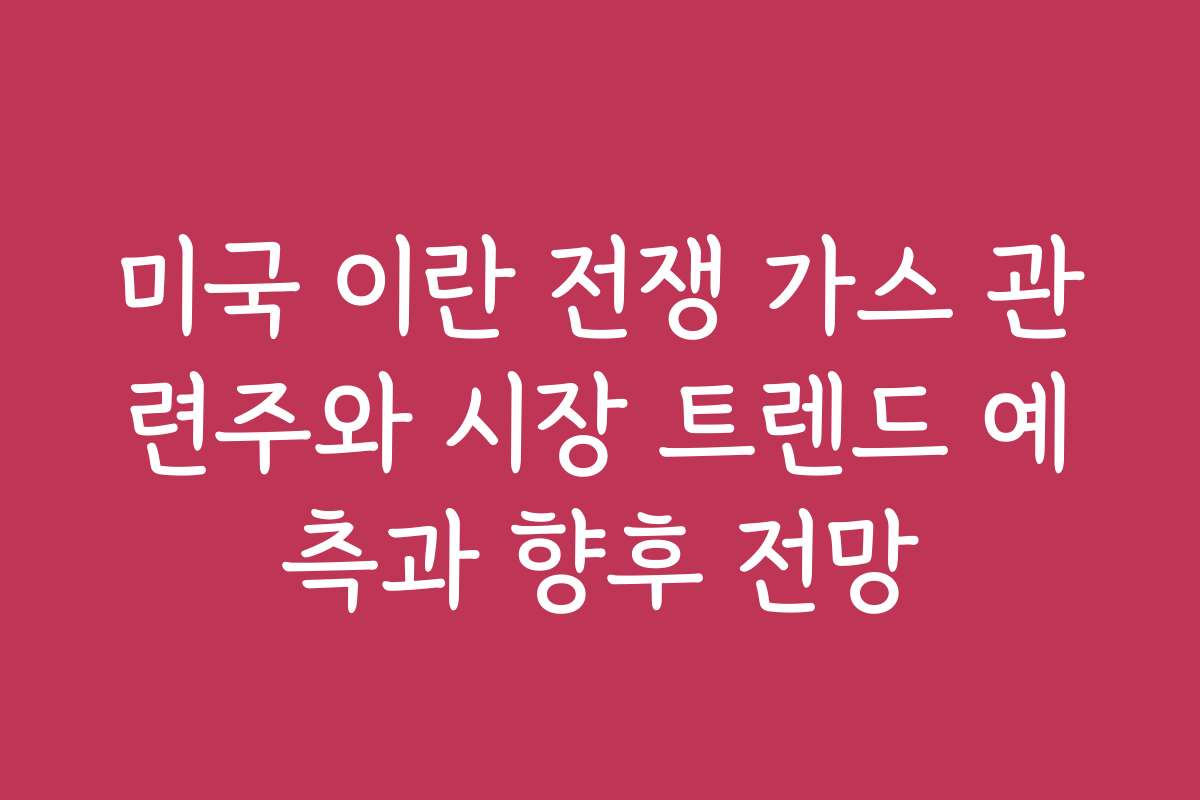 미국 이란 전쟁 가스 관련주와 시장 트렌드 예측과 향후 전망