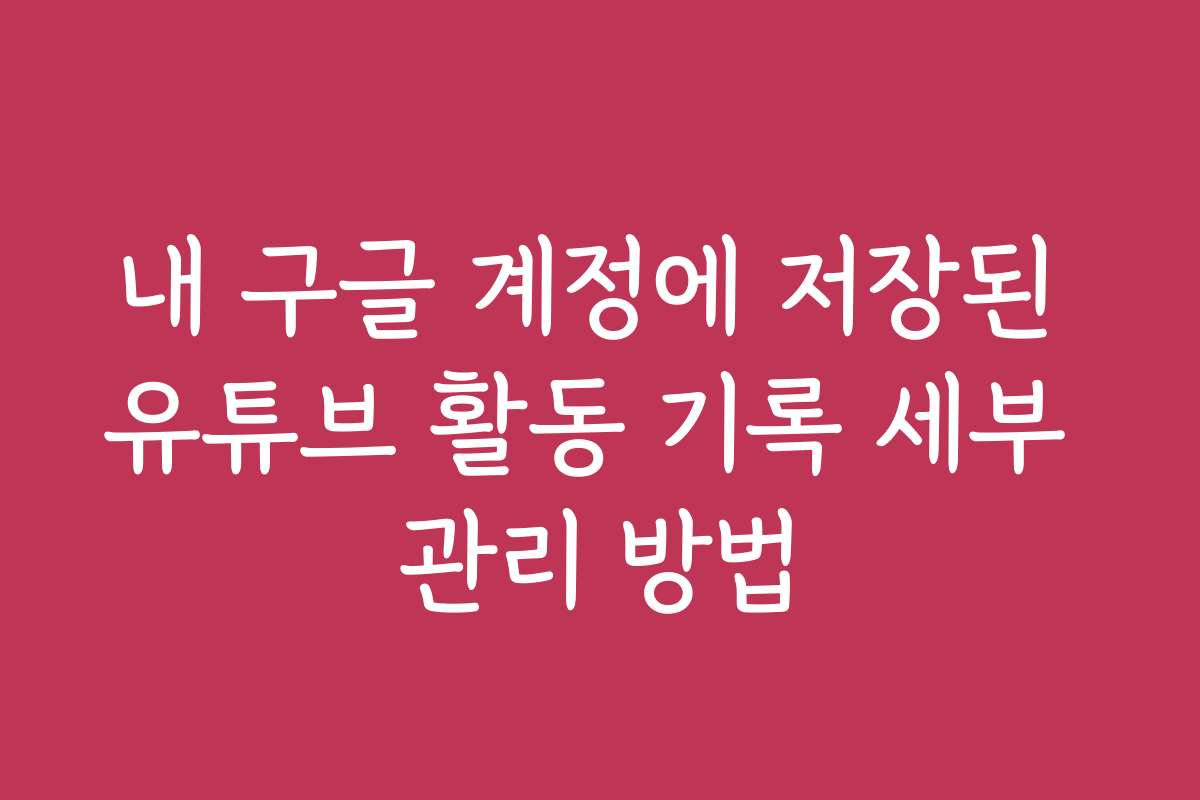 내 구글 계정에 저장된 유튜브 활동 기록 세부 관리 방법