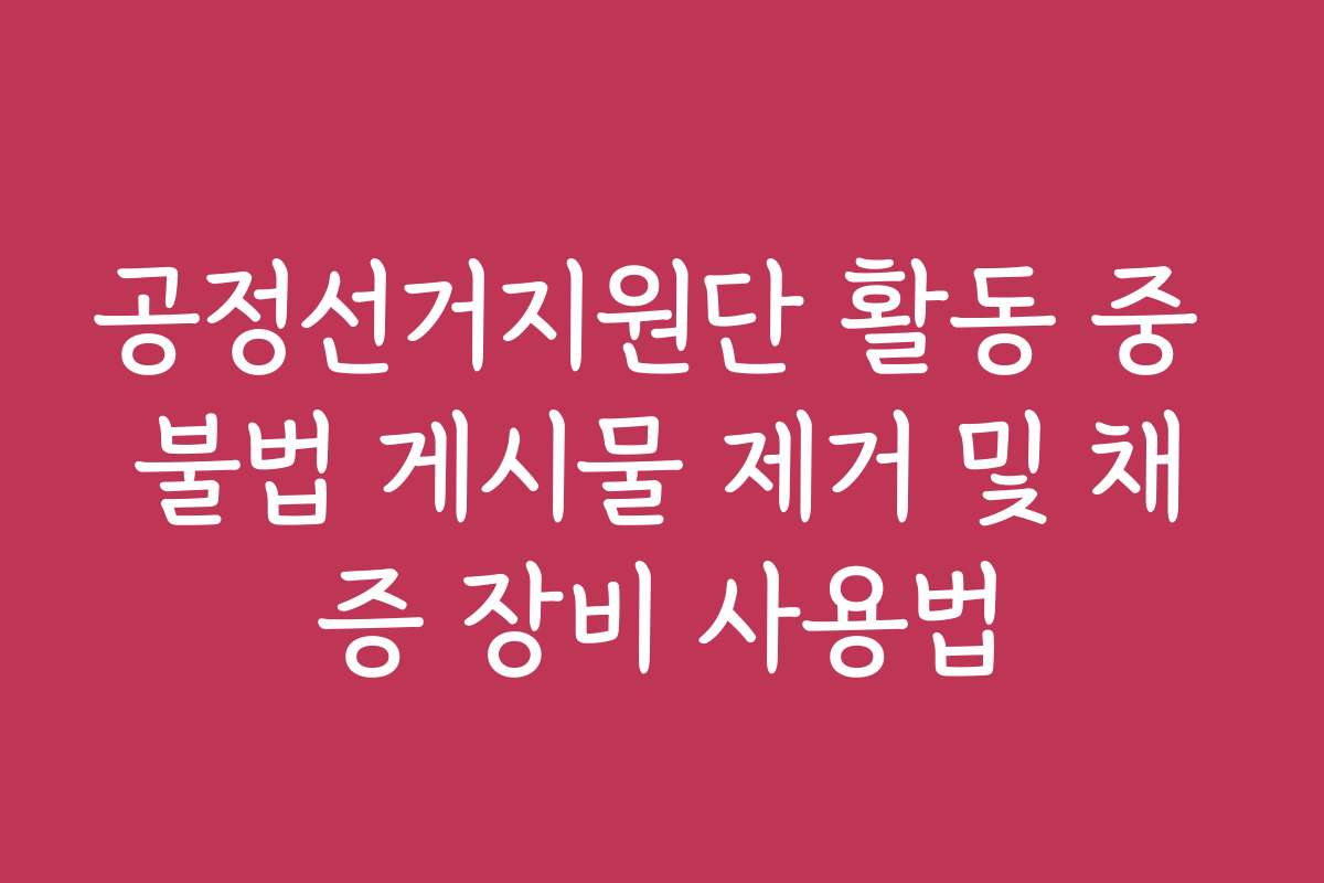 공정선거지원단 활동 중 불법 게시물 제거 및 채증 장비 사용법