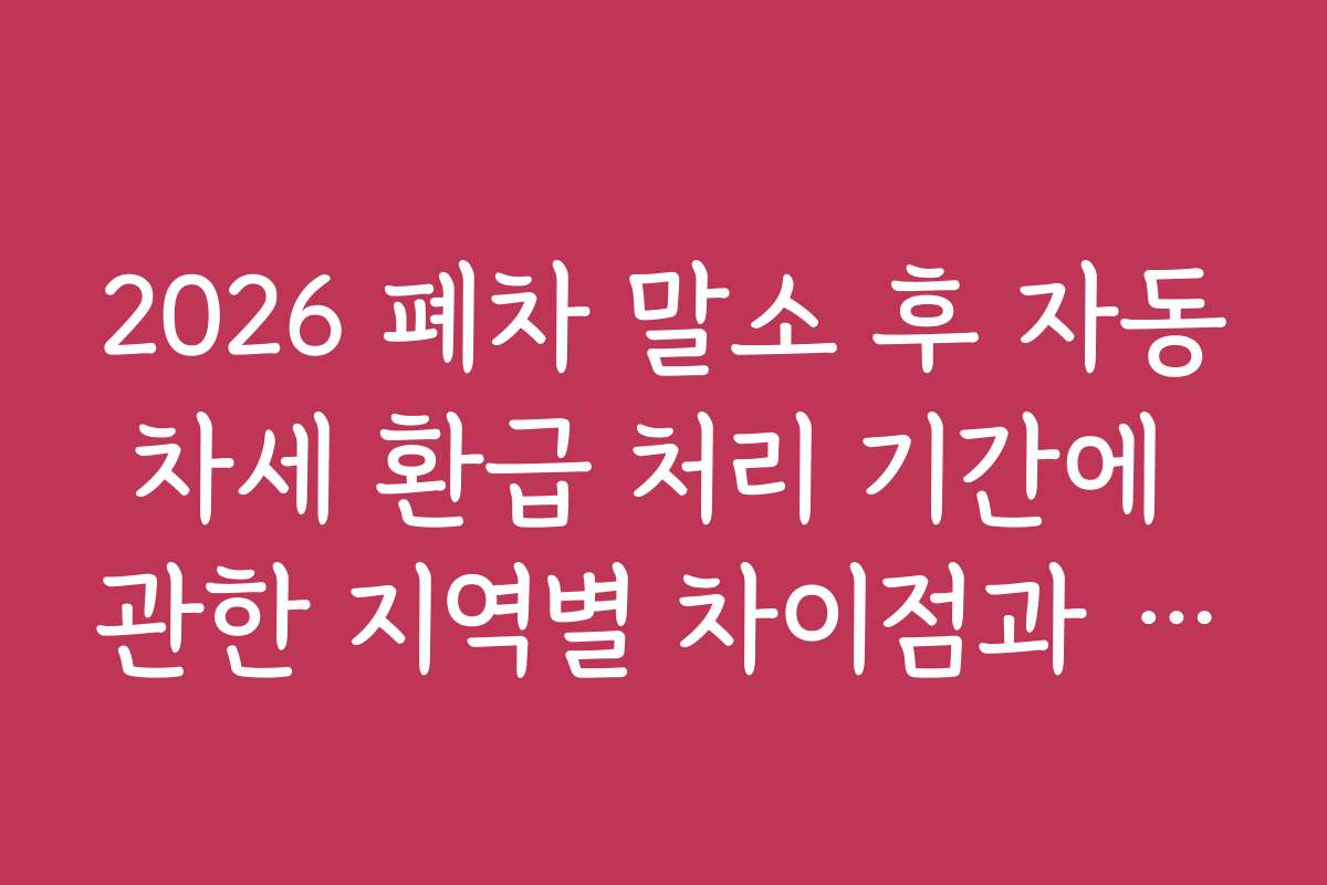 2026 폐차 말소 후 자동차세 환급 처리 기간에 관한 지역별 차이점과 추천 지역 안내