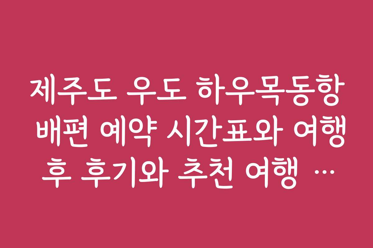제주도 우도 하우목동항 배편 예약 시간표와 여행 후 후기와 추천 여행 코스 소개