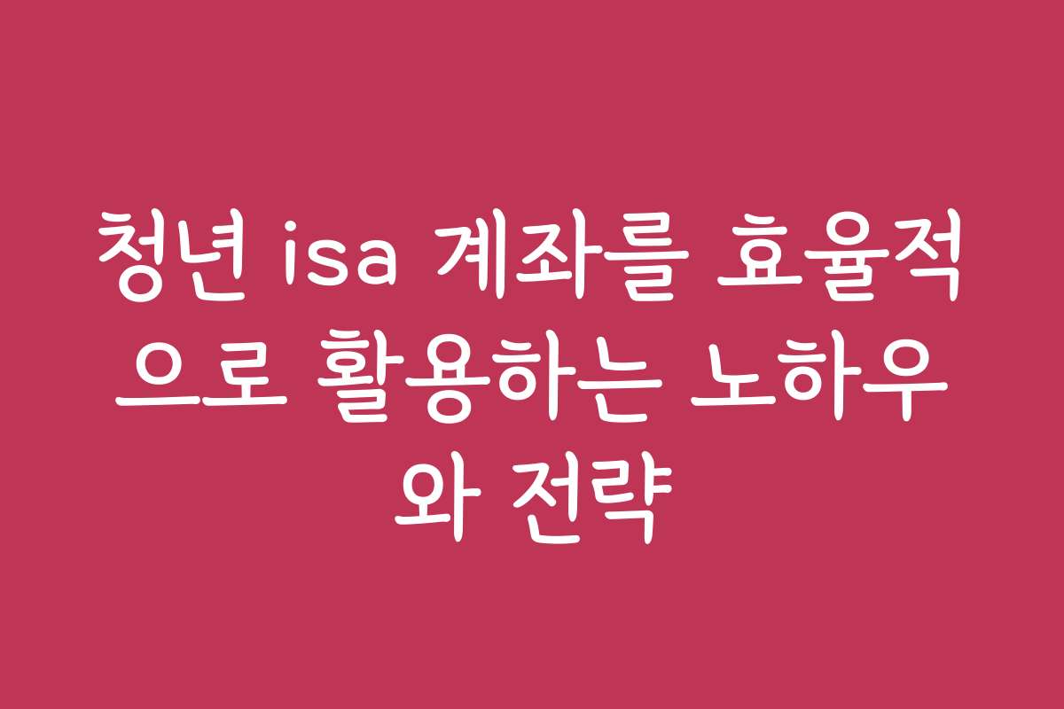청년 isa 계좌를 효율적으로 활용하는 노하우와 전략