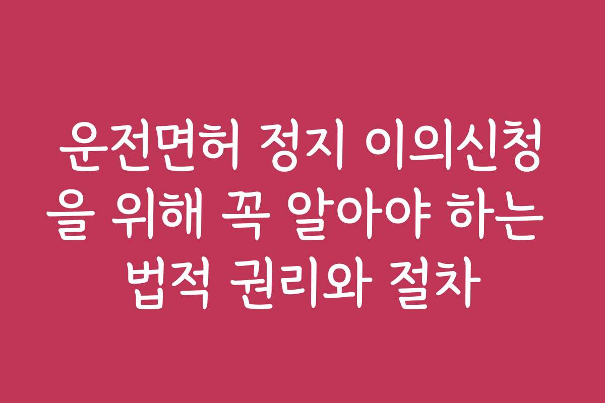 운전면허 정지 이의신청을 위해 꼭 알아야 하는 법적 권리와 절차