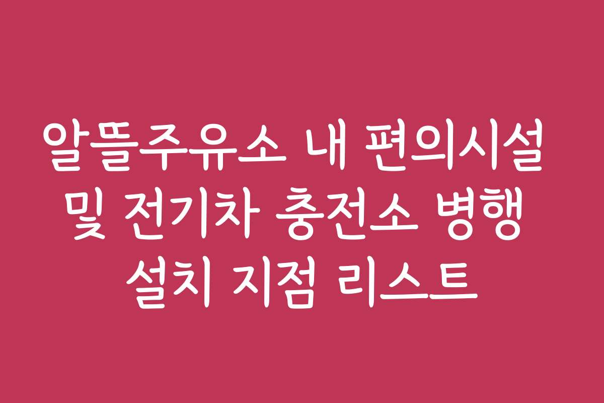 알뜰주유소 내 편의시설 및 전기차 충전소 병행 설치 지점 리스트