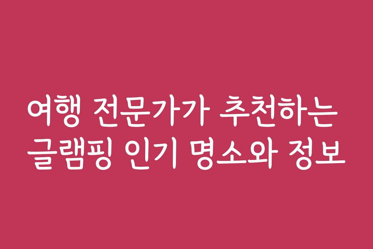 여행 전문가가 추천하는 글램핑 인기 명소와 정보