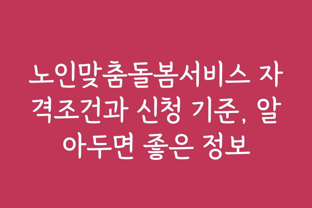 노인맞춤돌봄서비스 자격조건과 신청 기준, 알아두면 좋은 정보