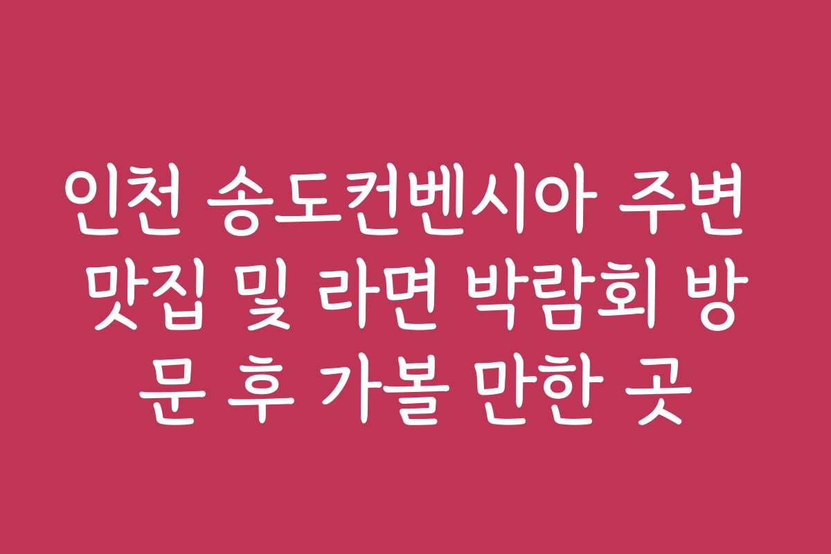 인천 송도컨벤시아 주변 맛집 및 라면 박람회 방문 후 가볼 만한 곳