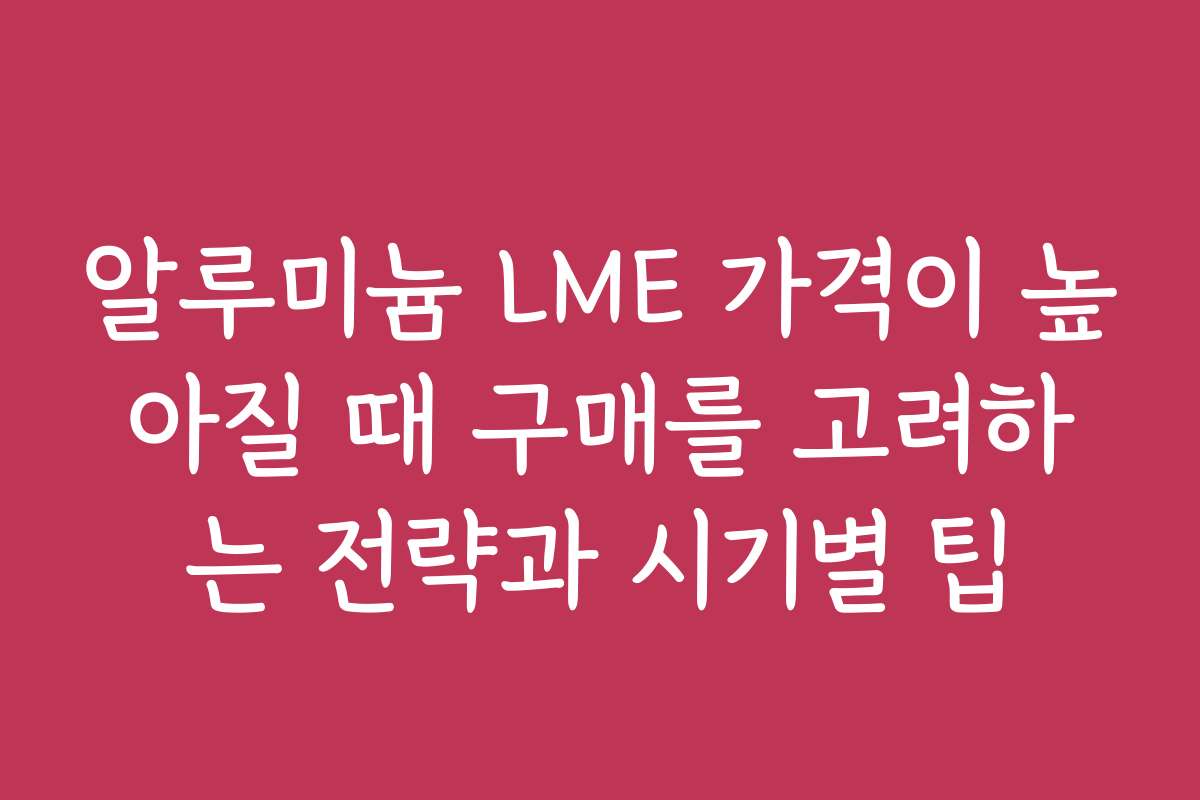 알루미늄 LME 가격이 높아질 때 구매를 고려하는 전략과 시기별 팁