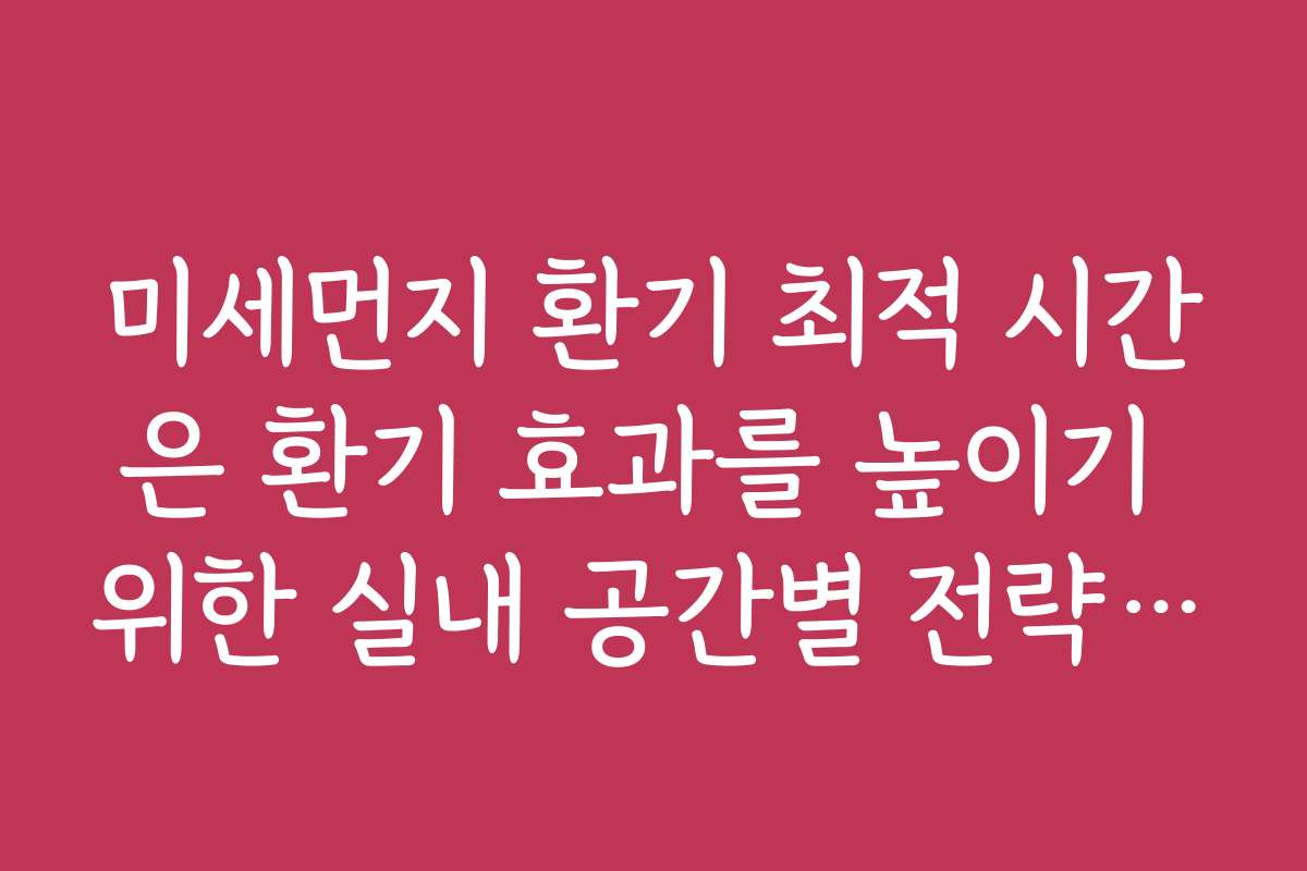 미세먼지 환기 최적 시간은 환기 효과를 높이기 위한 실내 공간별 전략을 안내합니다