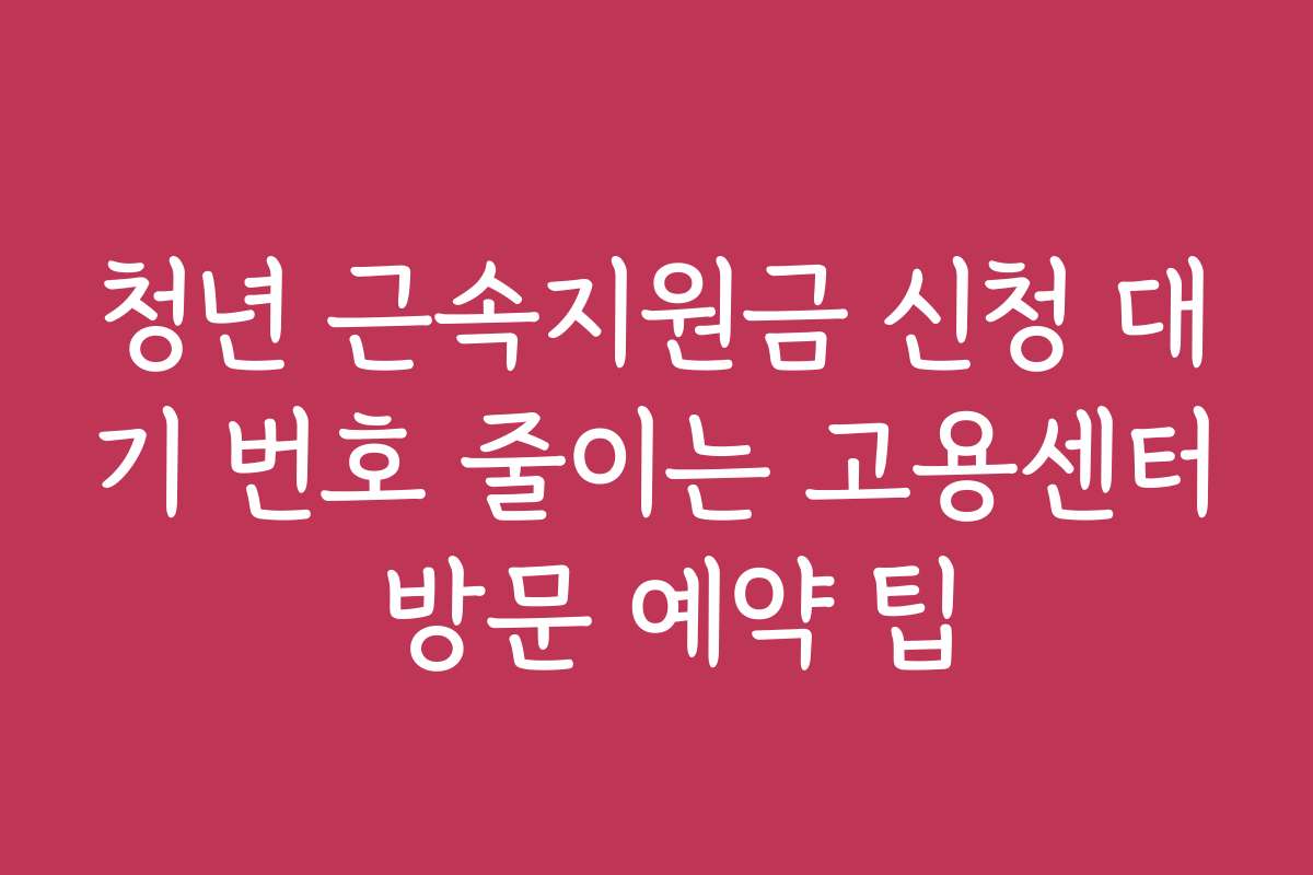 청년 근속지원금 신청 대기 번호 줄이는 고용센터 방문 예약 팁