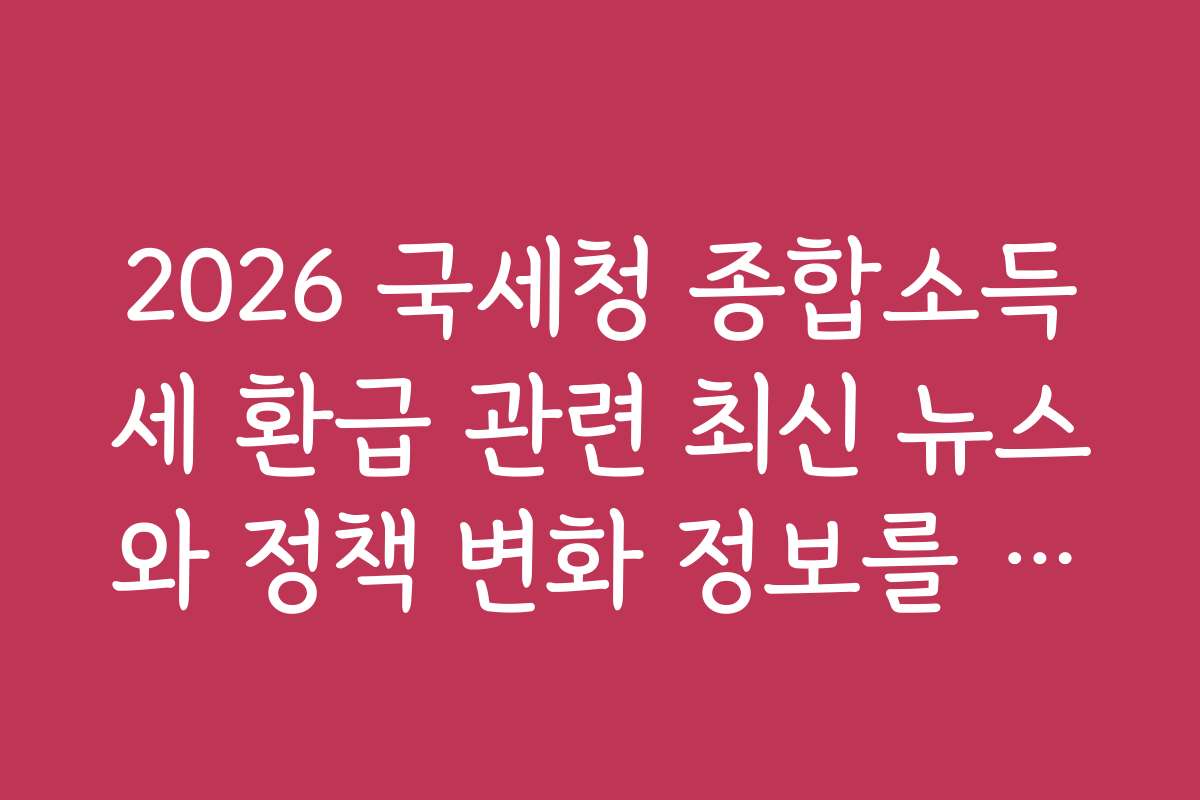 2026 국세청 종합소득세 환급 관련 최신 뉴스와 정책 변화 정보를 공유합니다