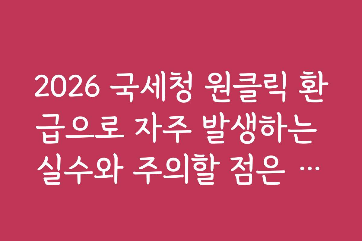 2026 국세청 원클릭 환급으로 자주 발생하는 실수와 주의할 점은 무엇인가요