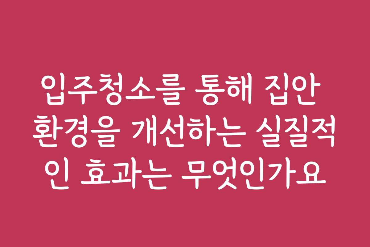 입주청소를 통해 집안 환경을 개선하는 실질적인 효과는 무엇인가요