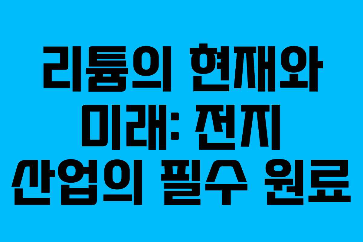 리튬의 현재와 미래: 전지 산업의 필수 원료