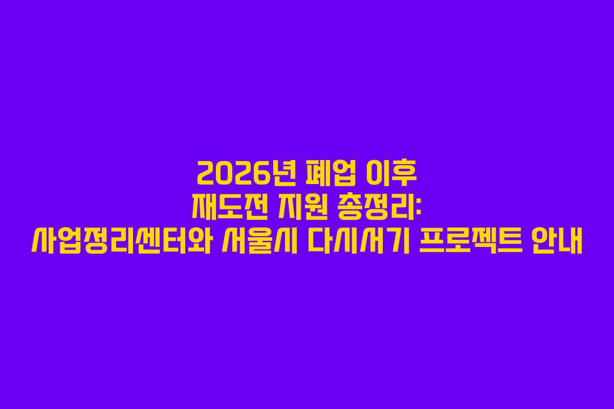 2026년 폐업 이후 재도전 지원 총정리: 사업정리센터와 서울시 다시서기 프로젝트 안내