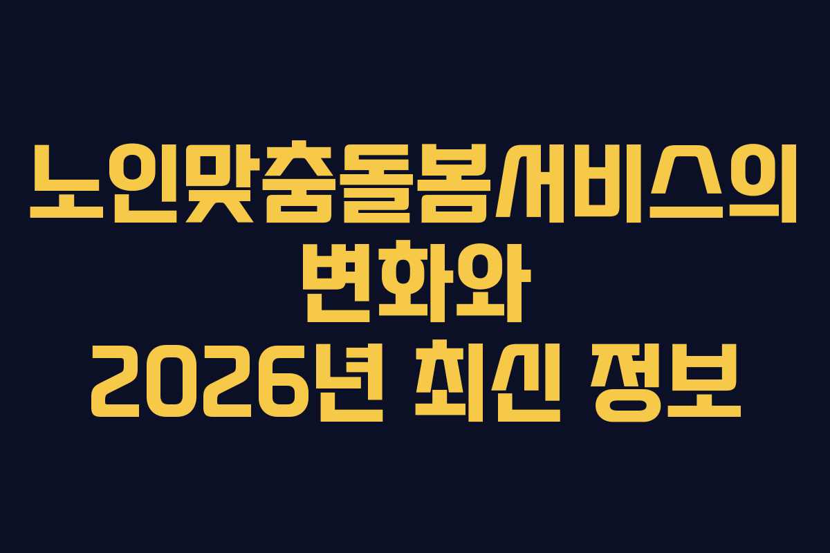 노인맞춤돌봄서비스의 변화와 2026년 최신 정보