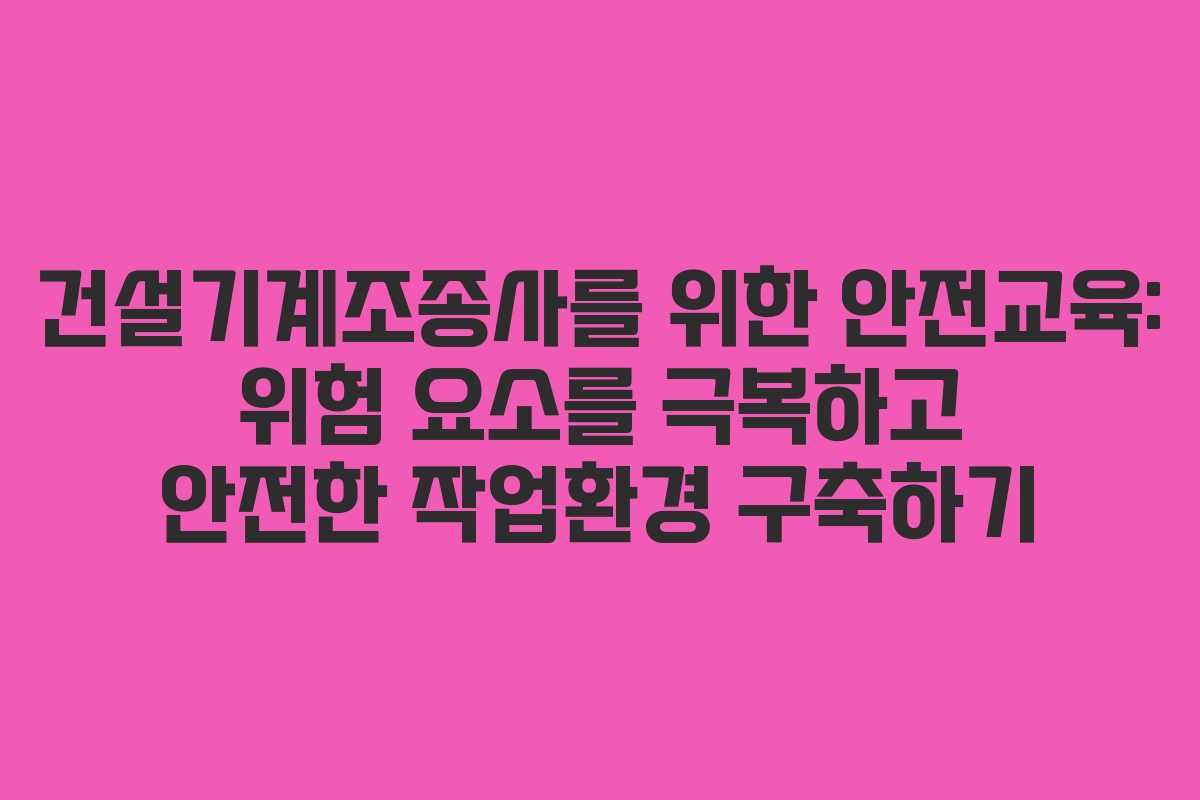 건설기계조종사를 위한 안전교육: 위험 요소를 극복하고 안전한 작업환경 구축하기