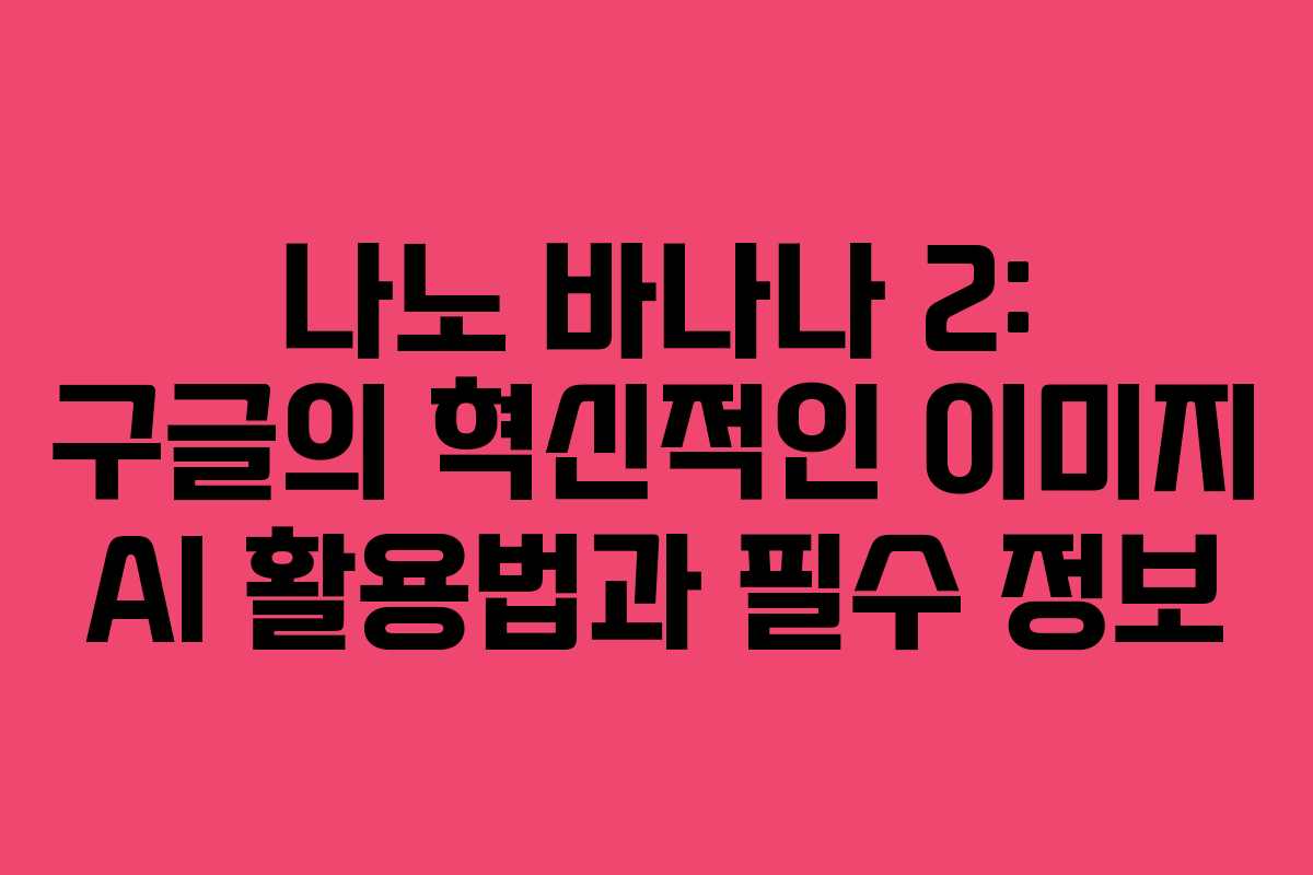 나노 바나나 2: 구글의 혁신적인 이미지 AI 활용법과 필수 정보