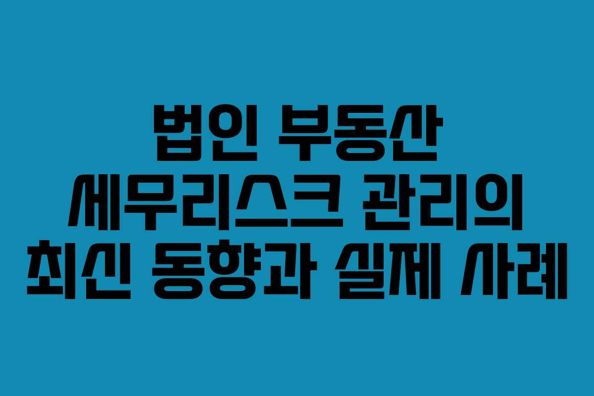 법인 부동산 세무리스크 관리의 최신 동향과 실제 사례