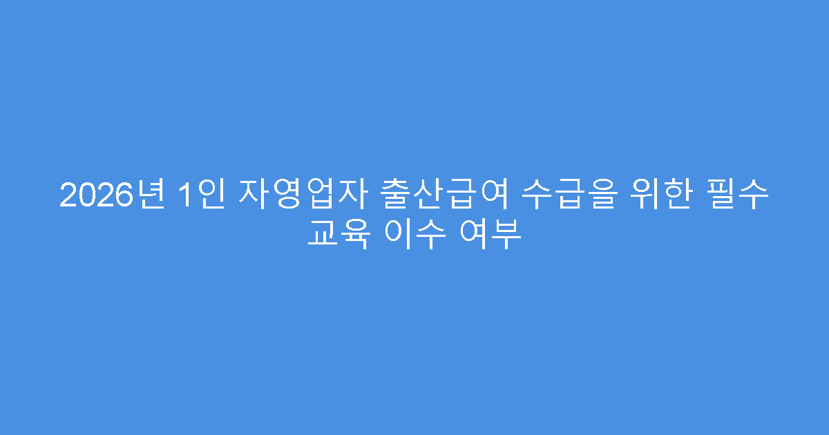2026년 1인 자영업자 출산급여 수급을 위한 필수 교육 이수 여부