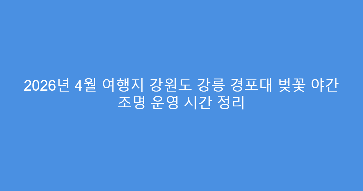 2026년 4월 여행지 강원도 강릉 경포대 벚꽃 야간 조명 운영 시간 정리