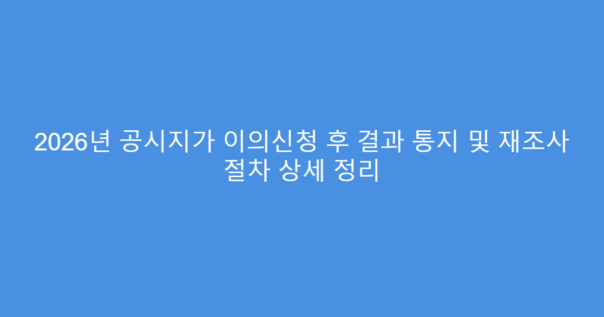 2026년 공시지가 이의신청 후 결과 통지 및 재조사 절차 상세 정리