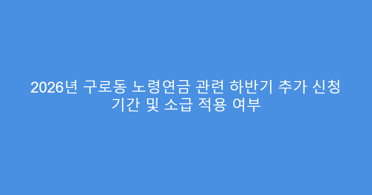 2026년 구로동 노령연금 관련 하반기 추가 신청 기간 및 소급 적용 여부