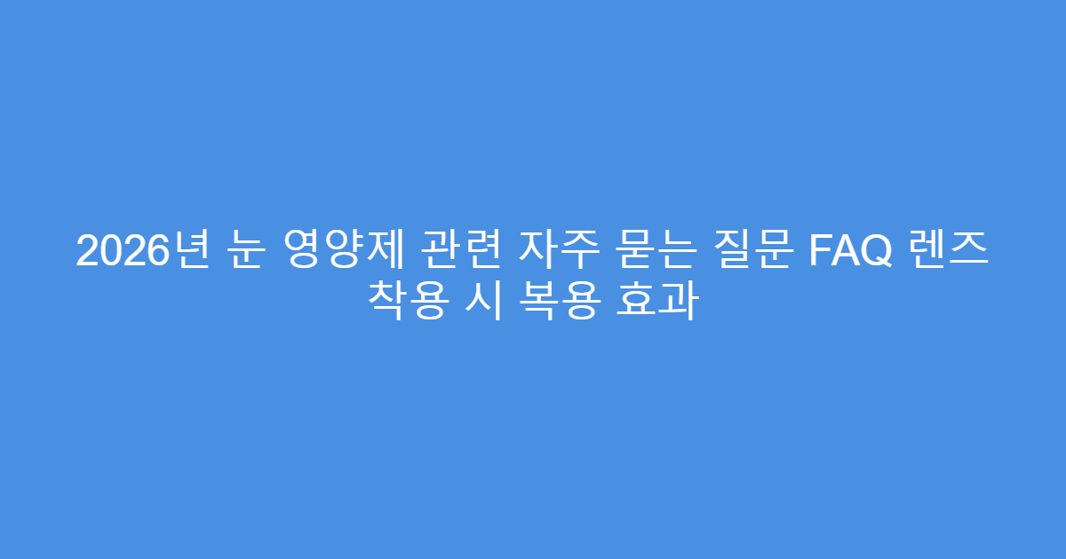 2026년 눈 영양제 관련 자주 묻는 질문 FAQ 렌즈 착용 시 복용 효과