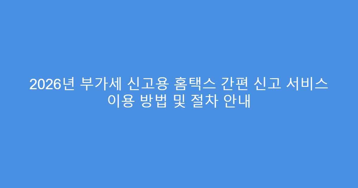 2026년 부가세 신고용 홈택스 간편 신고 서비스 이용 방법 및 절차 안내