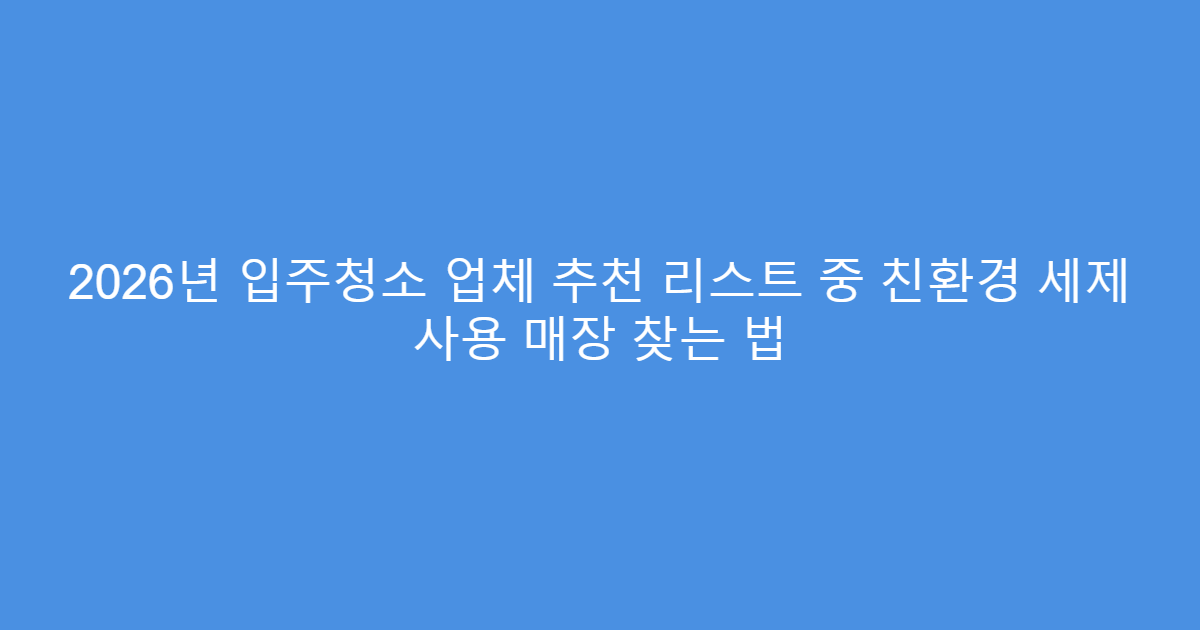 2026년 입주청소 업체 추천 리스트 중 친환경 세제 사용 매장 찾는 법