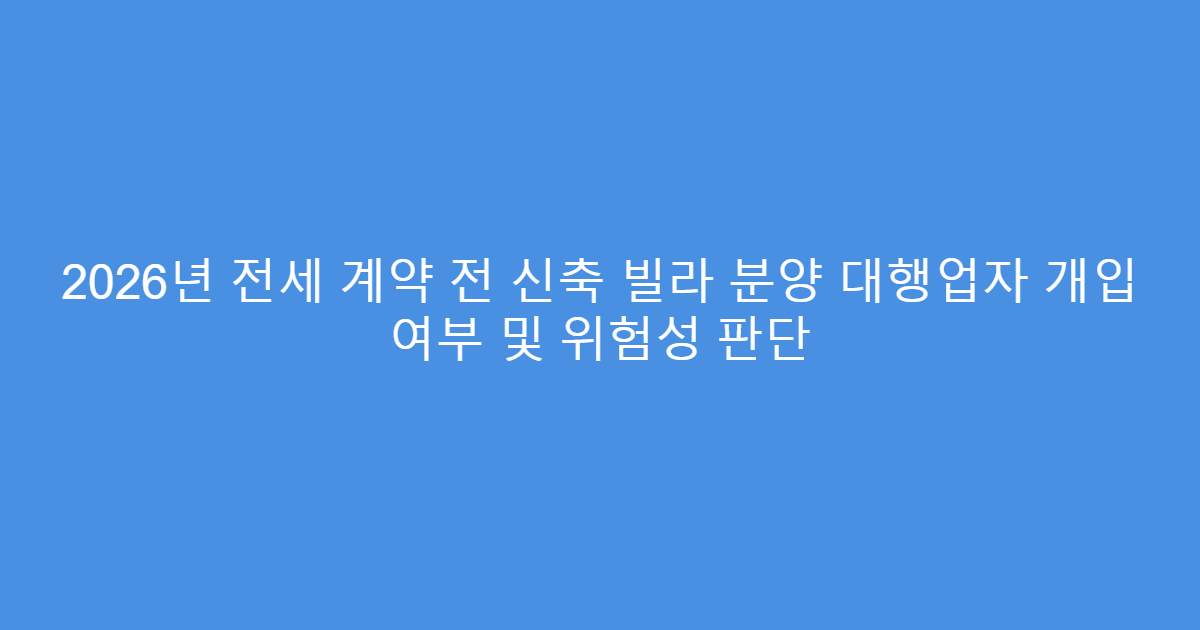 2026년 전세 계약 전 신축 빌라 분양 대행업자 개입 여부 및 위험성 판단