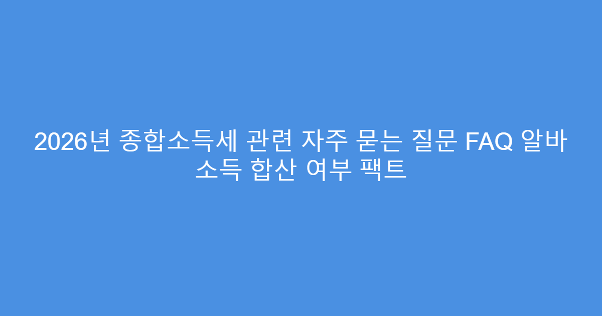 2026년 종합소득세 관련 자주 묻는 질문 FAQ 알바 소득 합산 여부 팩트
